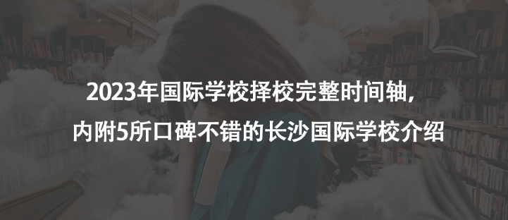 2023年国际学校择校完整时间轴，内附5所口碑不错的长沙国际学校介绍